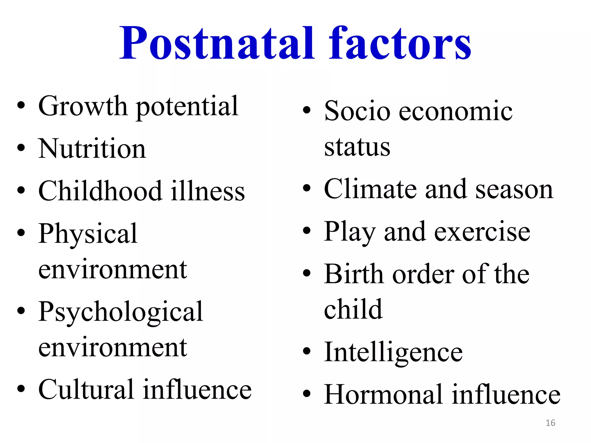 Postnatal factors 
• Growth potential 
• Nutrition 
• Childhood illness 
• Physical 
environment 
• Psychological 
environment 
• Cultural influence 
• Socio economic 
status 
• Climate and season 
• Play and exercise 
• Birth order of the 
child 
• Intelligence 
• Hormonal influence 
16 
 