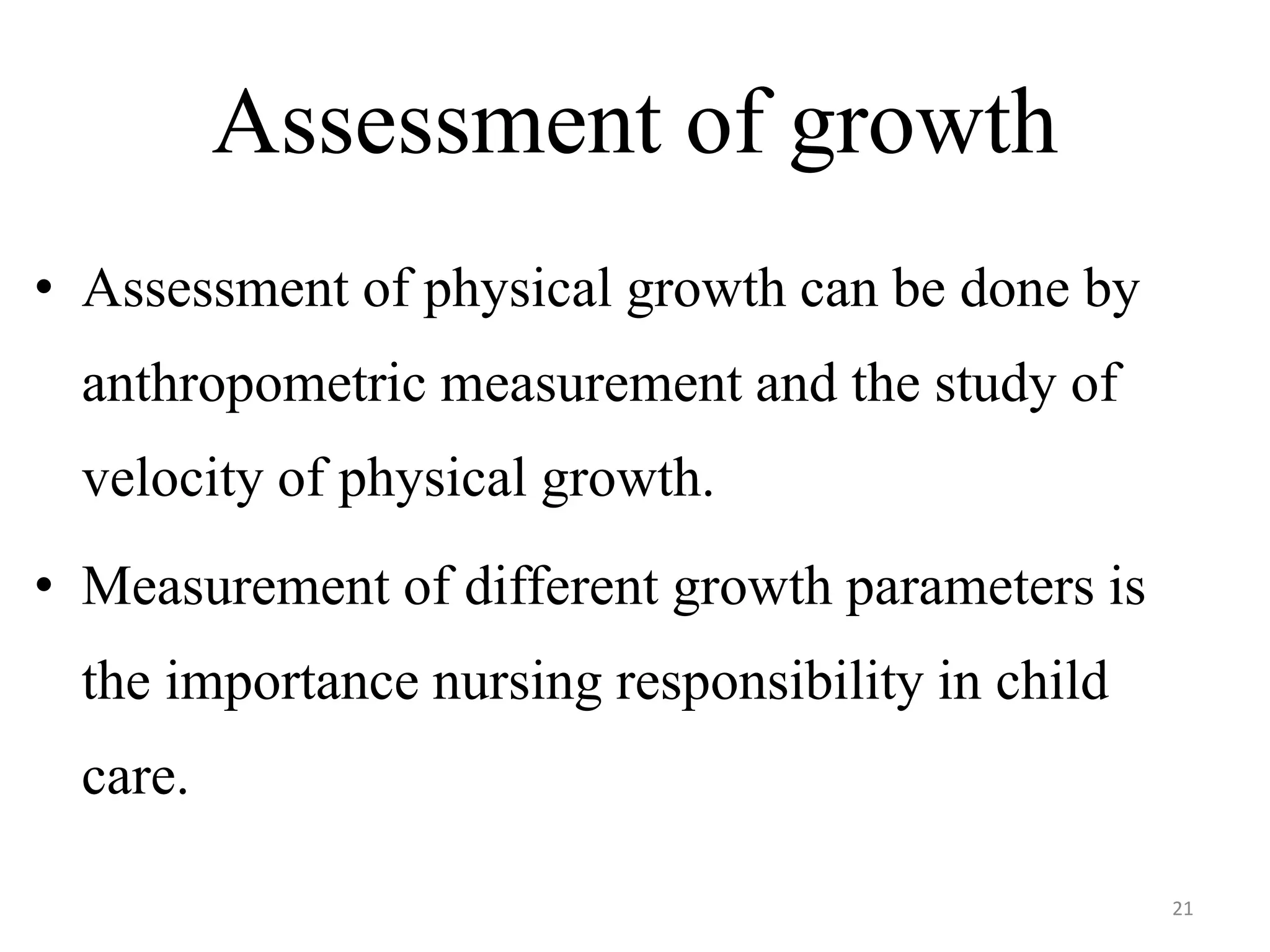 Assessment of growth 
• Assessment of physical growth can be done by 
anthropometric measurement and the study of 
velocity of physical growth. 
• Measurement of different growth parameters is 
the importance nursing responsibility in child 
care. 
21 
 