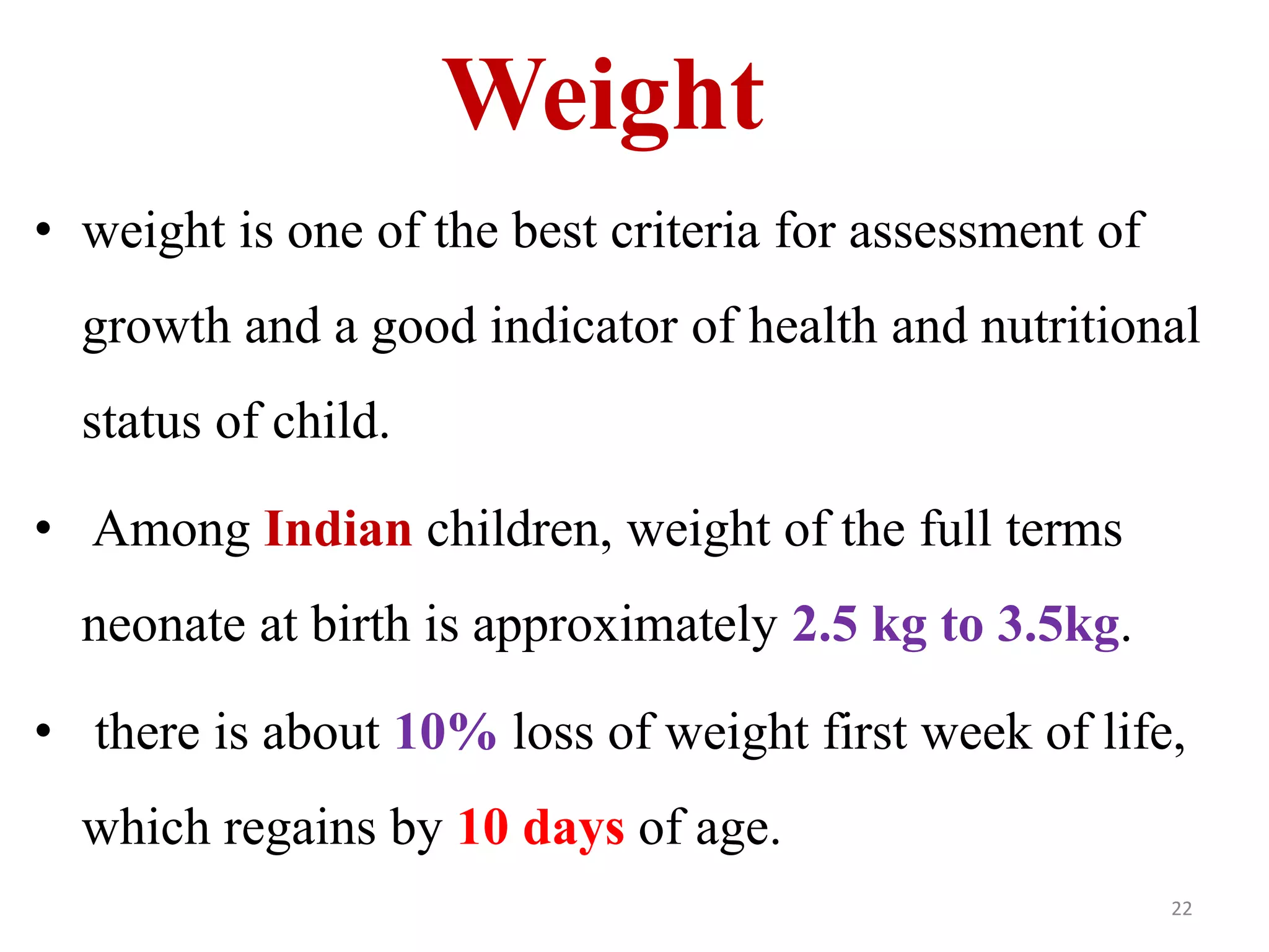 Weight 
• weight is one of the best criteria for assessment of 
growth and a good indicator of health and nutritional 
status of child. 
• Among Indian children, weight of the full terms 
neonate at birth is approximately 2.5 kg to 3.5kg. 
• there is about 10% loss of weight first week of life, 
which regains by 10 days of age. 
22 
 