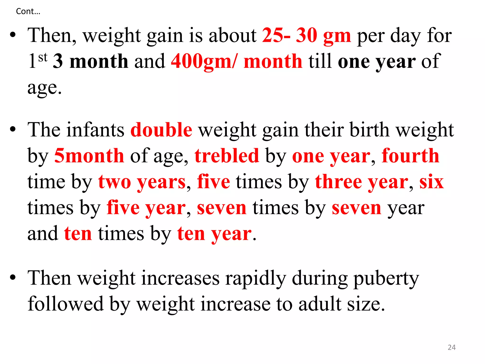 Cont… 
• Then, weight gain is about 25- 30 gm per day for 
1st 3 month and 400gm/ month till one year of 
age. 
• The infants double weight gain their birth weight 
by 5month of age, trebled by one year, fourth 
time by two years, five times by three year, six 
times by five year, seven times by seven year 
and ten times by ten year. 
• Then weight increases rapidly during puberty 
followed by weight increase to adult size. 
24 
 