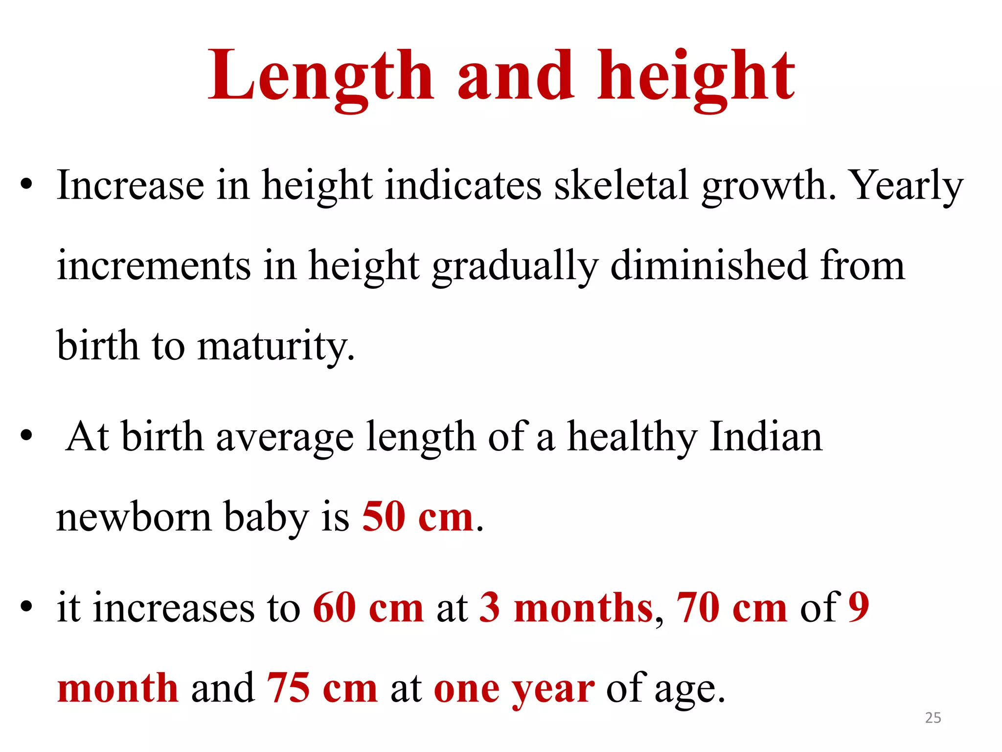 Length and height 
• Increase in height indicates skeletal growth. Yearly 
increments in height gradually diminished from 
birth to maturity. 
• At birth average length of a healthy Indian 
newborn baby is 50 cm. 
• it increases to 60 cm at 3 months, 70 cm of 9 
month and 75 cm at one year of age. 
25 
 