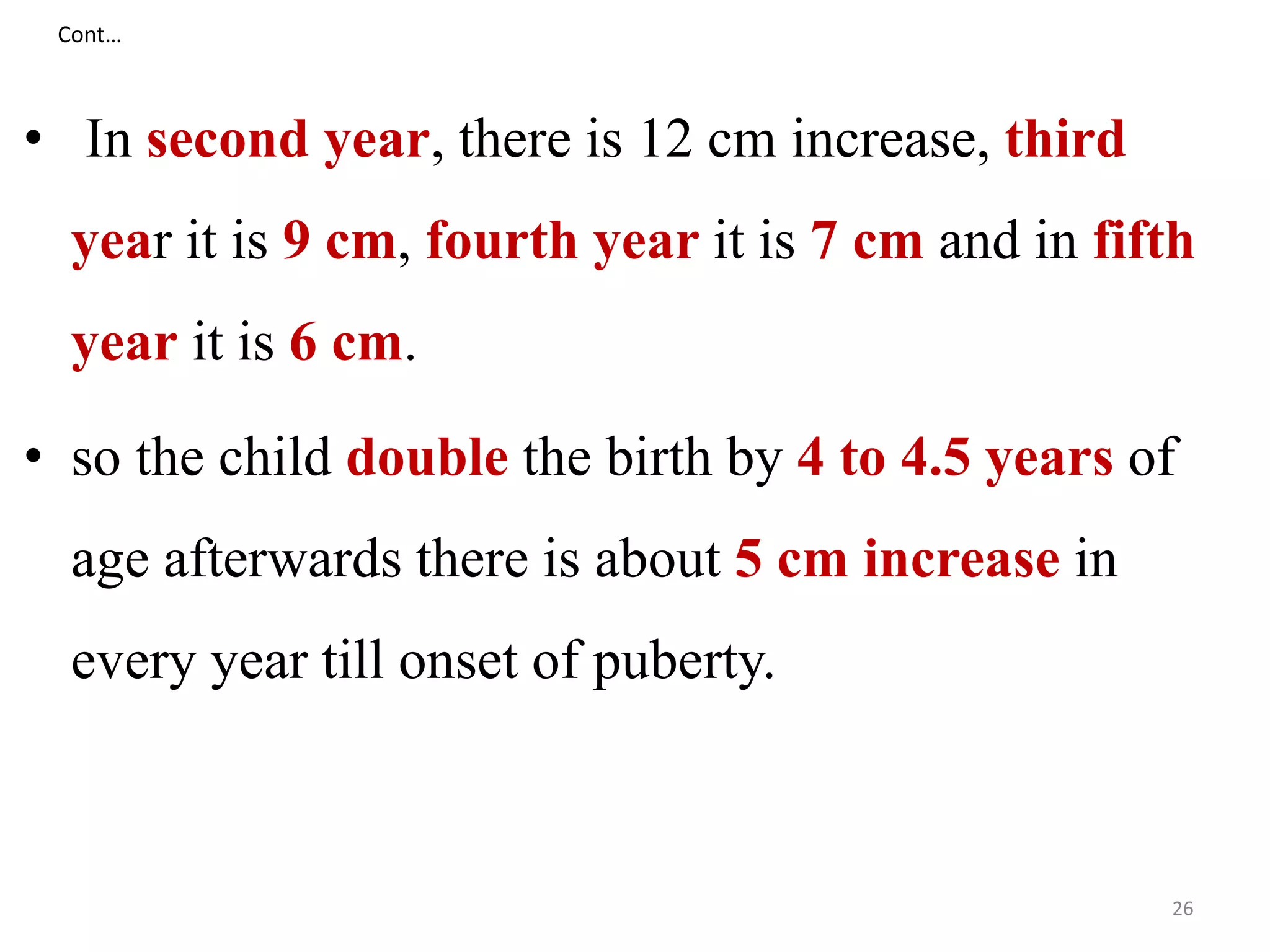 Cont… 
• In second year, there is 12 cm increase, third 
year it is 9 cm, fourth year it is 7 cm and in fifth 
year it is 6 cm. 
• so the child double the birth by 4 to 4.5 years of 
age afterwards there is about 5 cm increase in 
every year till onset of puberty. 
26 
 