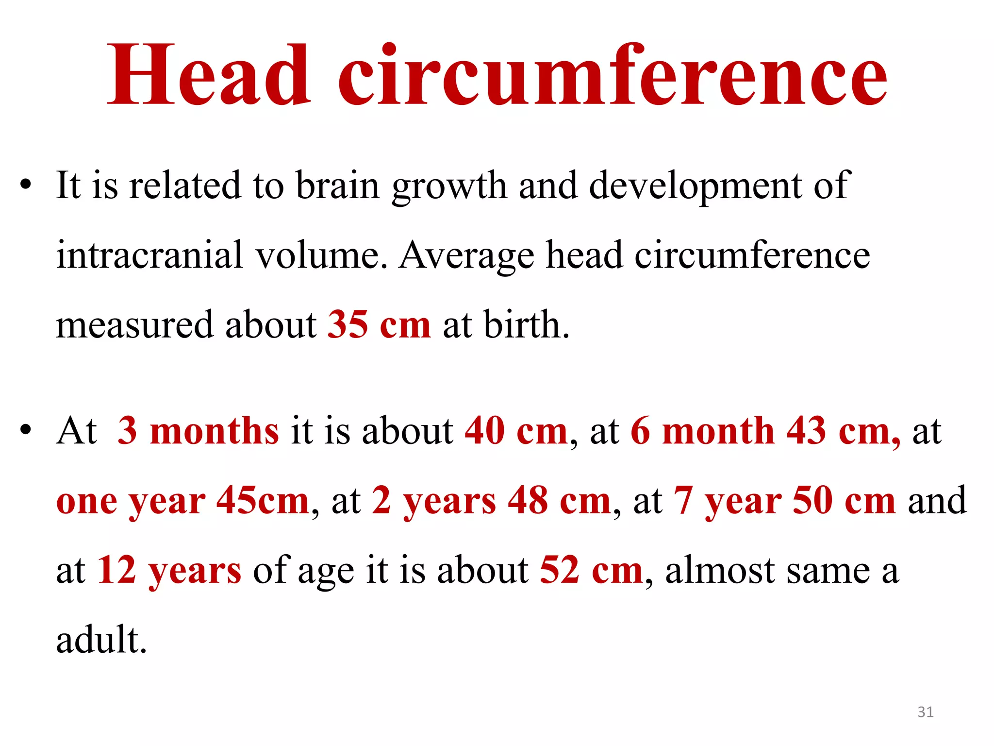 Head circumference 
• It is related to brain growth and development of 
intracranial volume. Average head circumference 
measured about 35 cm at birth. 
• At 3 months it is about 40 cm, at 6 month 43 cm, at 
one year 45cm, at 2 years 48 cm, at 7 year 50 cm and 
at 12 years of age it is about 52 cm, almost same a 
adult. 
31 
 