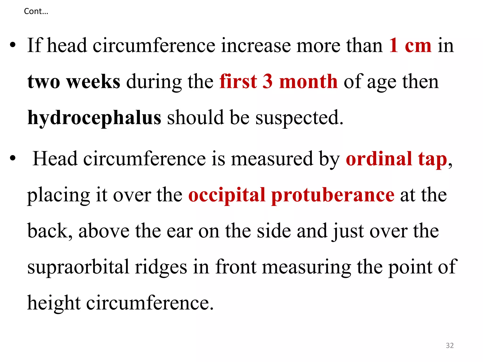 Cont… 
• If head circumference increase more than 1 cm in 
two weeks during the first 3 month of age then 
hydrocephalus should be suspected. 
• Head circumference is measured by ordinal tap, 
placing it over the occipital protuberance at the 
back, above the ear on the side and just over the 
supraorbital ridges in front measuring the point of 
height circumference. 
32 
 