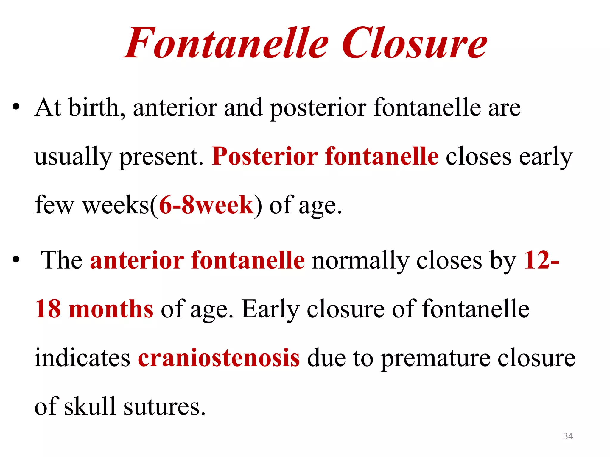 Fontanelle Closure 
• At birth, anterior and posterior fontanelle are 
usually present. Posterior fontanelle closes early 
few weeks(6-8week) of age. 
• The anterior fontanelle normally closes by 12- 
18 months of age. Early closure of fontanelle 
indicates craniostenosis due to premature closure 
of skull sutures. 
34 
 
