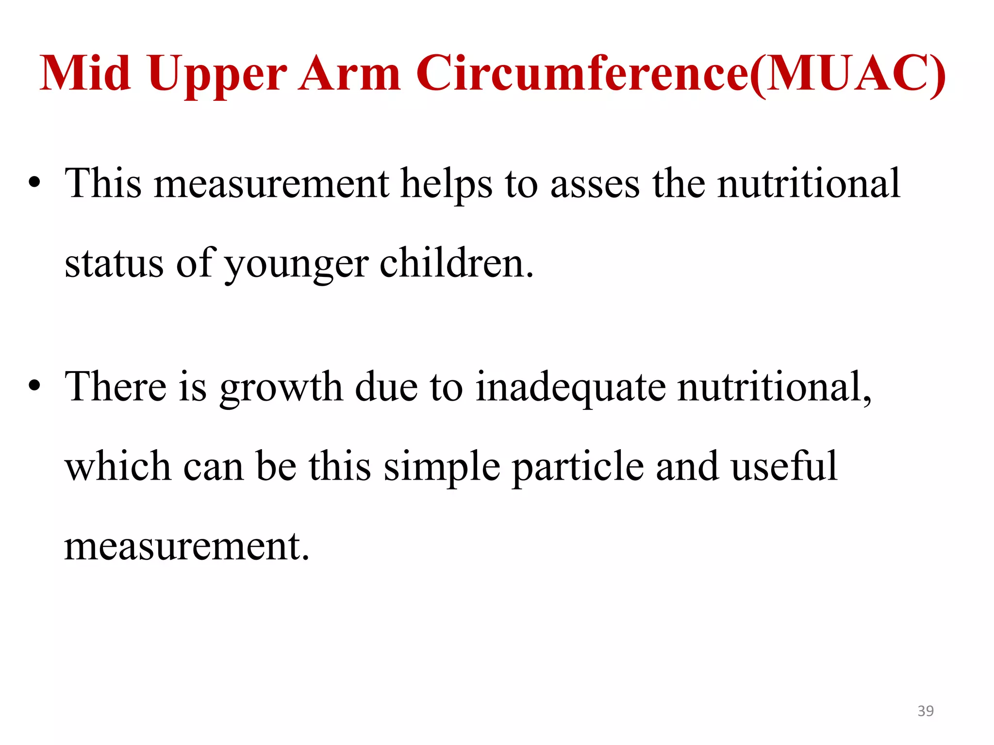 Mid Upper Arm Circumference(MUAC) 
• This measurement helps to asses the nutritional 
status of younger children. 
• There is growth due to inadequate nutritional, 
which can be this simple particle and useful 
measurement. 
39 
 