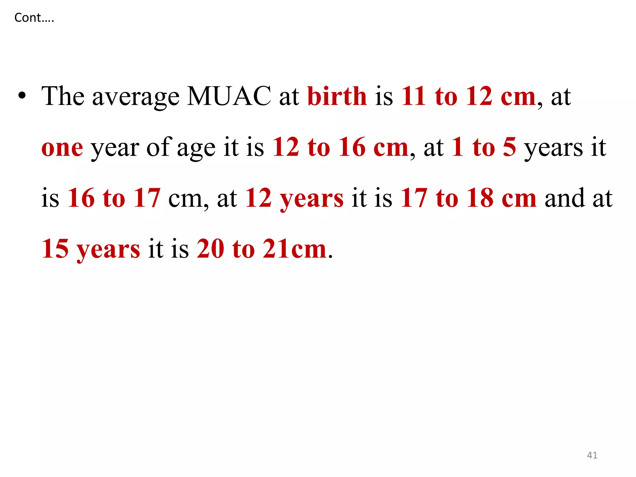 Cont…. 
• The average MUAC at birth is 11 to 12 cm, at 
one year of age it is 12 to 16 cm, at 1 to 5 years it 
is 16 to 17 cm, at 12 years it is 17 to 18 cm and at 
15 years it is 20 to 21cm. 
41 
 