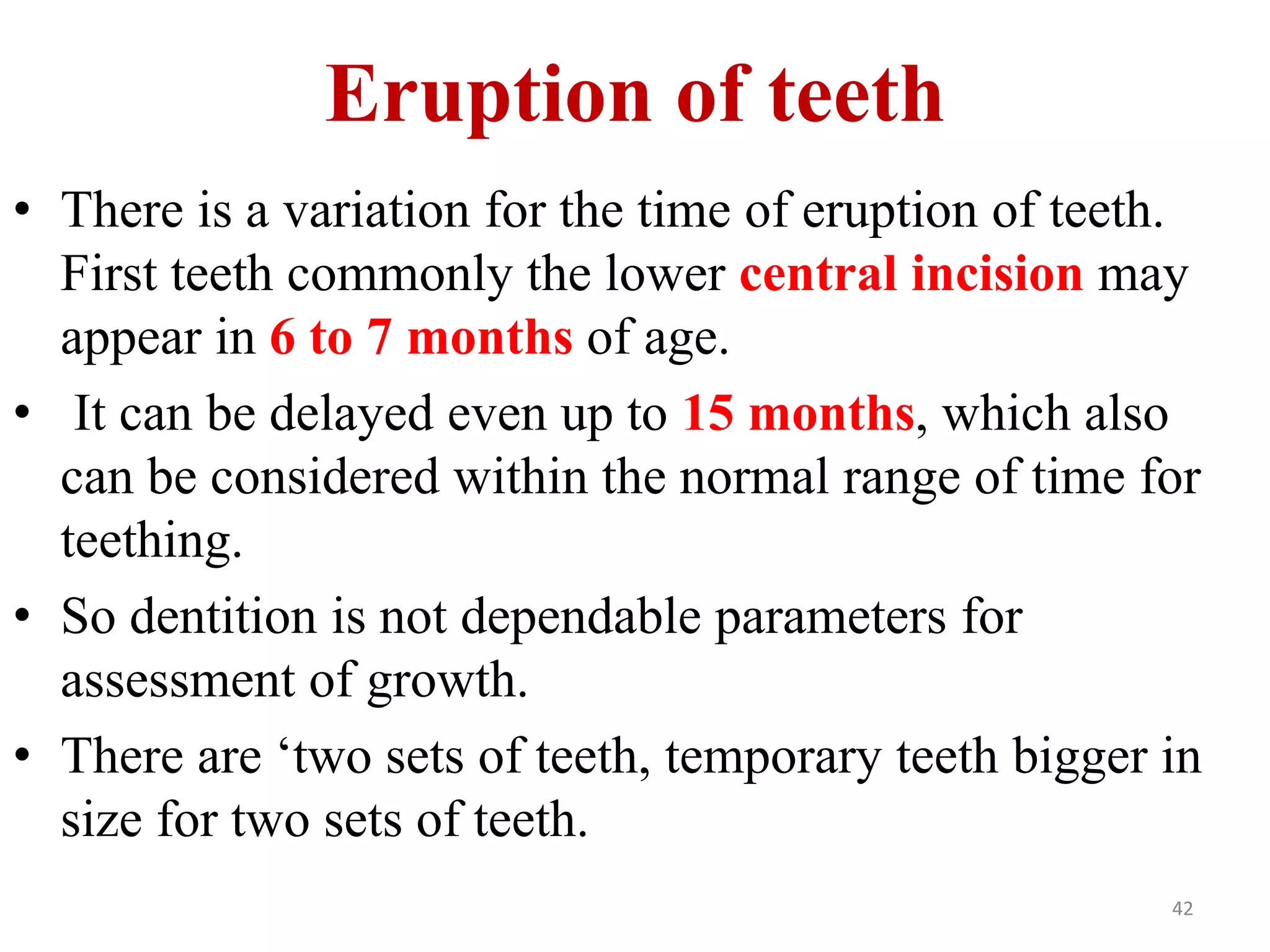 Eruption of teeth 
• There is a variation for the time of eruption of teeth. 
First teeth commonly the lower central incision may 
appear in 6 to 7 months of age. 
• It can be delayed even up to 15 months, which also 
can be considered within the normal range of time for 
teething. 
• So dentition is not dependable parameters for 
assessment of growth. 
• There are ‘two sets of teeth, temporary teeth bigger in 
size for two sets of teeth. 
42 
 