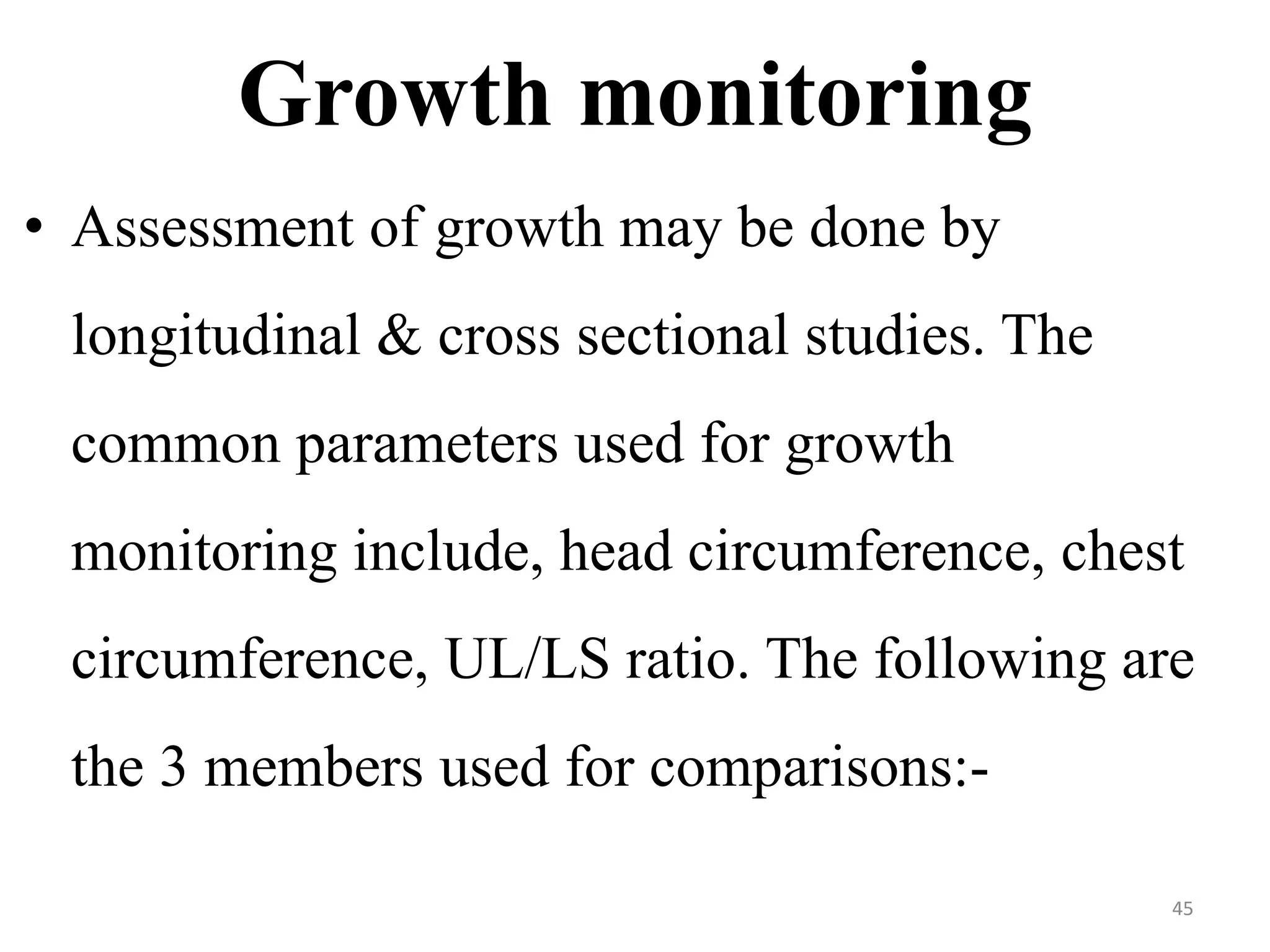 Growth monitoring 
• Assessment of growth may be done by 
longitudinal & cross sectional studies. The 
common parameters used for growth 
monitoring include, head circumference, chest 
circumference, UL/LS ratio. The following are 
the 3 members used for comparisons:- 
45 
 