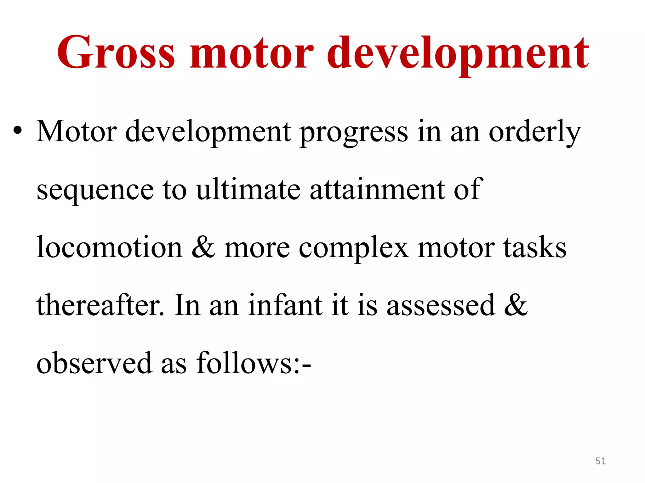 Gross motor development 
• Motor development progress in an orderly 
sequence to ultimate attainment of 
locomotion & more complex motor tasks 
thereafter. In an infant it is assessed & 
observed as follows:- 
51 
 