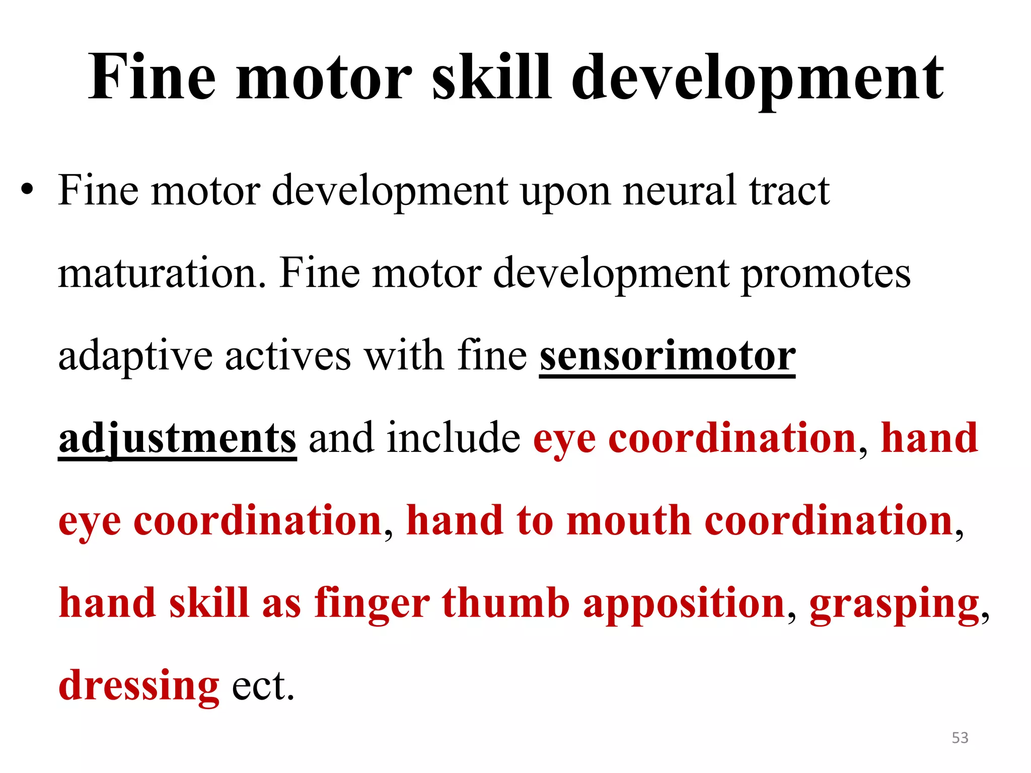 Fine motor skill development 
• Fine motor development upon neural tract 
maturation. Fine motor development promotes 
adaptive actives with fine sensorimotor 
adjustments and include eye coordination, hand 
eye coordination, hand to mouth coordination, 
hand skill as finger thumb apposition, grasping, 
dressing ect. 
53 
 