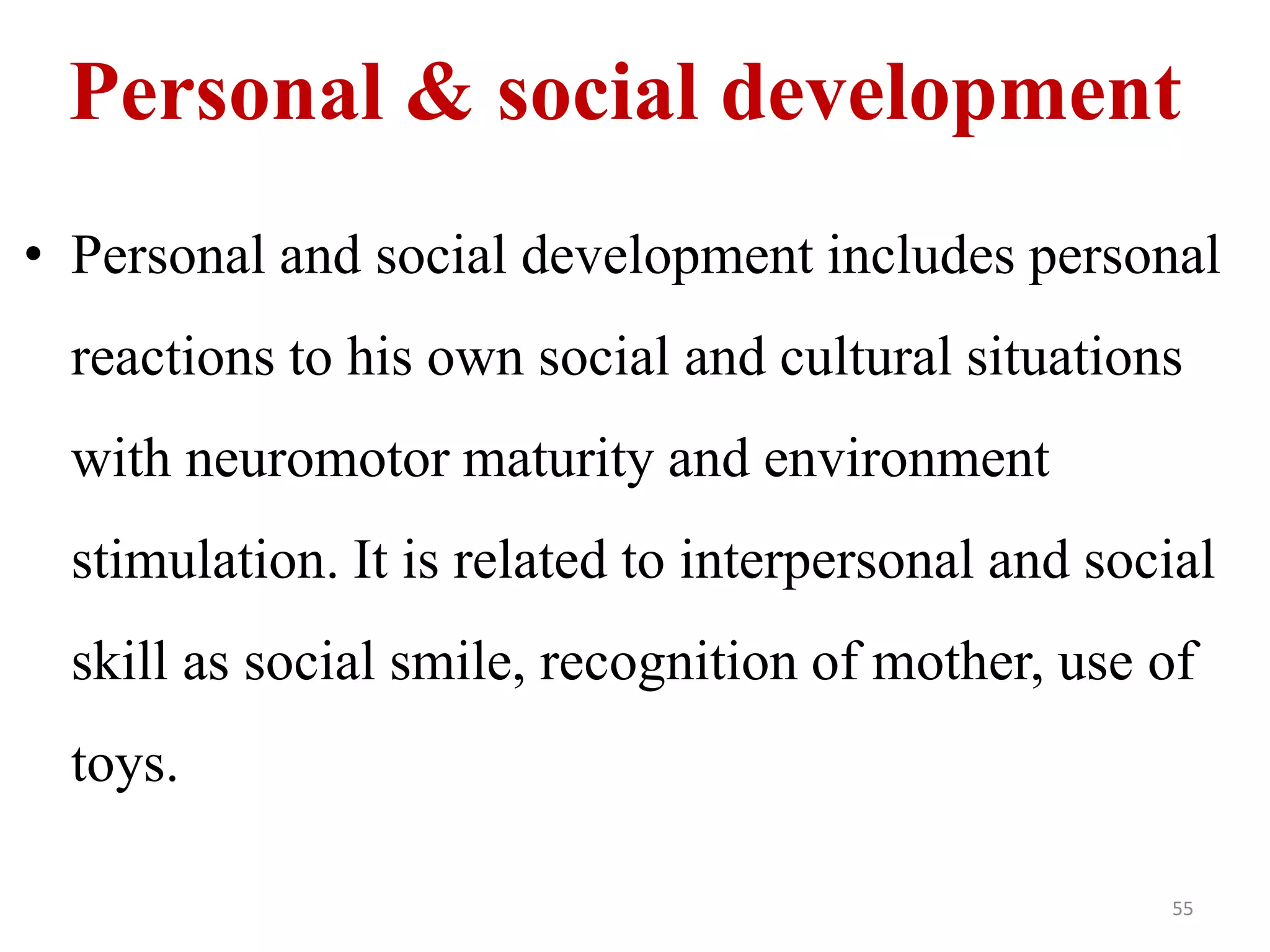 Personal & social development 
• Personal and social development includes personal 
reactions to his own social and cultural situations 
with neuromotor maturity and environment 
stimulation. It is related to interpersonal and social 
skill as social smile, recognition of mother, use of 
toys. 
55 
 