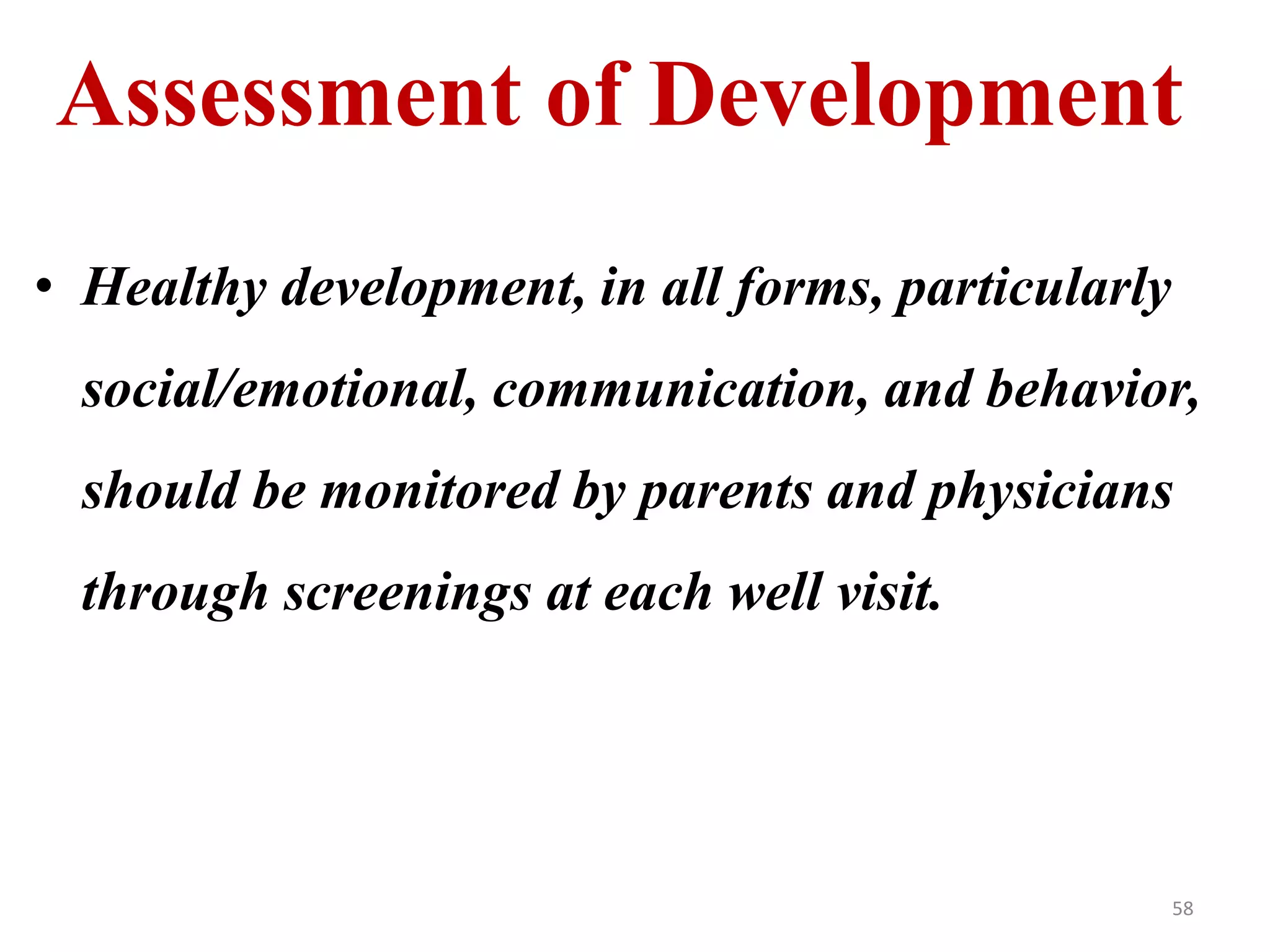Assessment of Development 
• Healthy development, in all forms, particularly 
social/emotional, communication, and behavior, 
should be monitored by parents and physicians 
through screenings at each well visit. 
58 
 