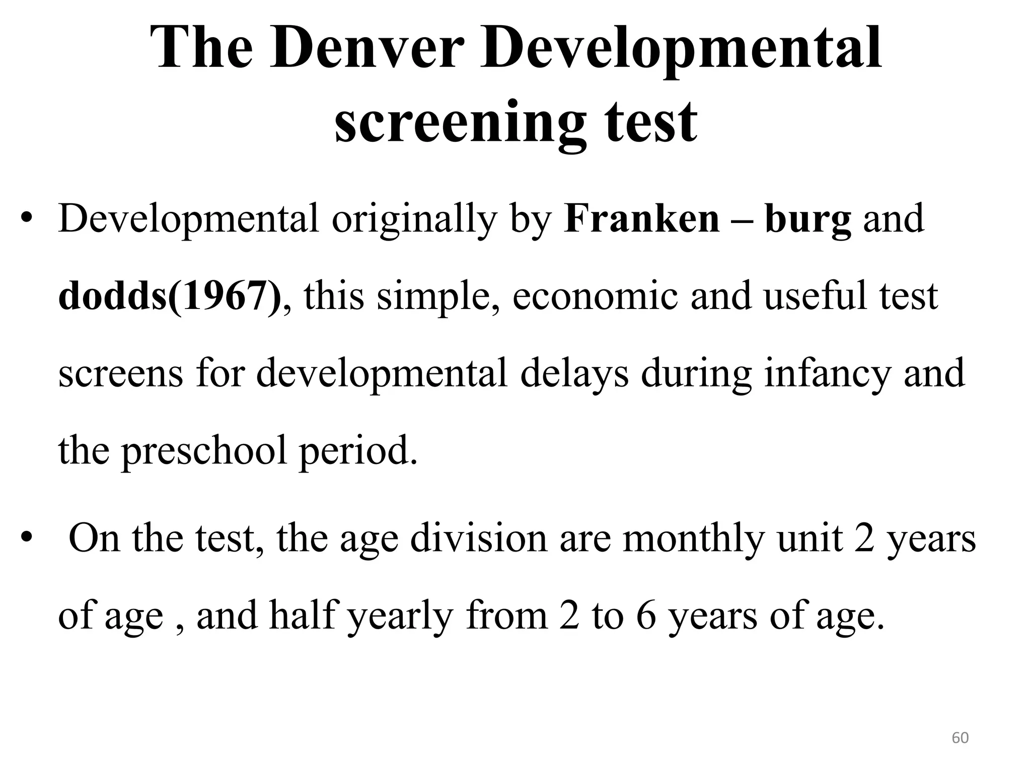 The Denver Developmental 
screening test 
• Developmental originally by Franken – burg and 
dodds(1967), this simple, economic and useful test 
screens for developmental delays during infancy and 
the preschool period. 
• On the test, the age division are monthly unit 2 years 
of age , and half yearly from 2 to 6 years of age. 
60 
 