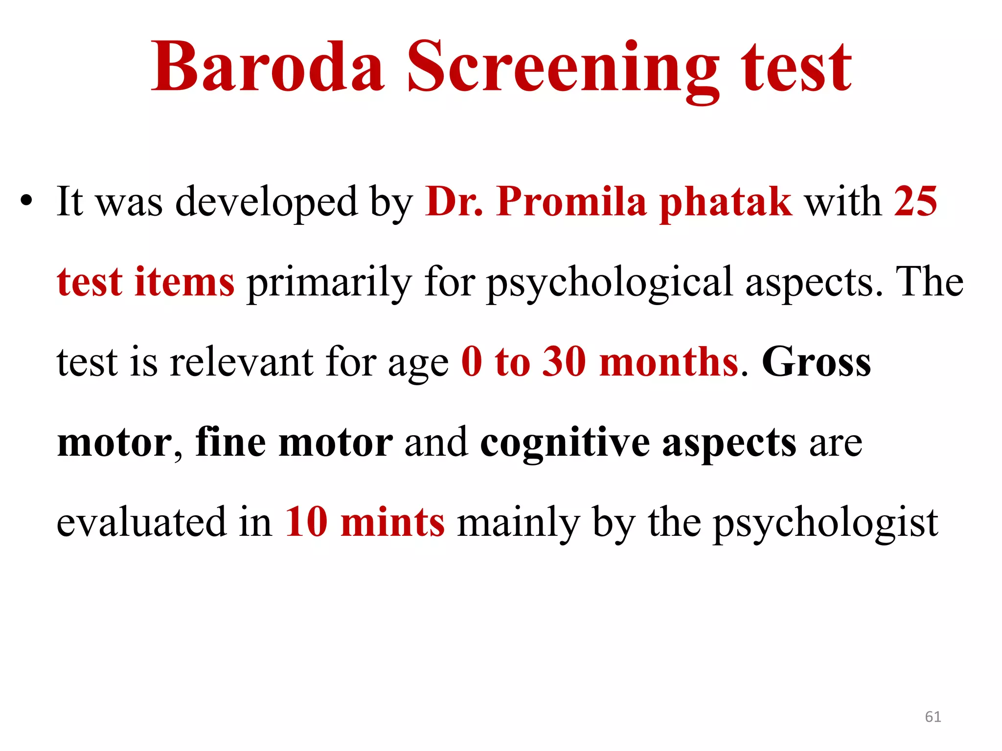 Baroda Screening test 
• It was developed by Dr. Promila phatak with 25 
test items primarily for psychological aspects. The 
test is relevant for age 0 to 30 months. Gross 
motor, fine motor and cognitive aspects are 
evaluated in 10 mints mainly by the psychologist 
61 
 