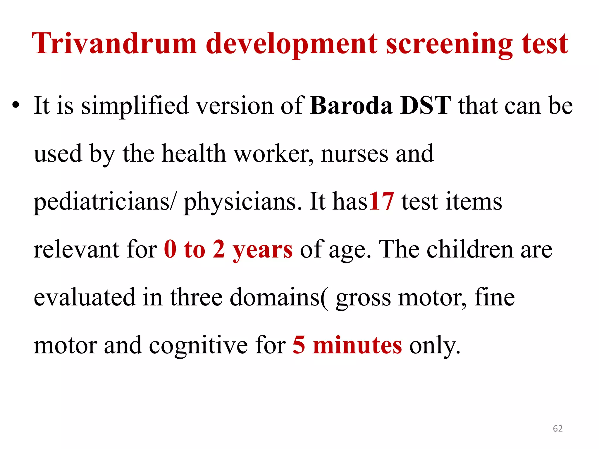 Trivandrum development screening test 
• It is simplified version of Baroda DST that can be 
used by the health worker, nurses and 
pediatricians/ physicians. It has17 test items 
relevant for 0 to 2 years of age. The children are 
evaluated in three domains( gross motor, fine 
motor and cognitive for 5 minutes only. 
62 
 