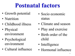 Postnatal factors 
• Growth potential 
• Nutrition 
• Childhood illness 
• Physical 
environment 
• Psychological 
environment 
• Cultural influence 
• Socio economic 
status 
• Climate and season 
• Play and exercise 
• Birth order of the 
child 
• Intelligence 
• Hormonal influence 
16 
 