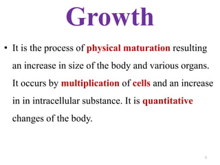 Growth 
• It is the process of physical maturation resulting 
an increase in size of the body and various organs. 
It occurs by multiplication of cells and an increase 
in in intracellular substance. It is quantitative 
changes of the body. 
2 
 