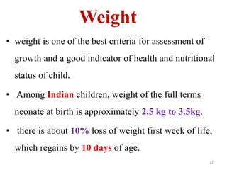 Weight 
• weight is one of the best criteria for assessment of 
growth and a good indicator of health and nutritional 
status of child. 
• Among Indian children, weight of the full terms 
neonate at birth is approximately 2.5 kg to 3.5kg. 
• there is about 10% loss of weight first week of life, 
which regains by 10 days of age. 
22 
 