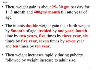 Cont… 
• Then, weight gain is about 25- 30 gm per day for 
1st 3 month and 400gm/ month till one year of 
age. 
• The infants double weight gain their birth weight 
by 5month of age, trebled by one year, fourth 
time by two years, five times by three year, six 
times by five year, seven times by seven year 
and ten times by ten year. 
• Then weight increases rapidly during puberty 
followed by weight increase to adult size. 
24 
 