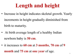 Length and height 
• Increase in height indicates skeletal growth. Yearly 
increments in height gradually diminished from 
birth to maturity. 
• At birth average length of a healthy Indian 
newborn baby is 50 cm. 
• it increases to 60 cm at 3 months, 70 cm of 9 
month and 75 cm at one year of age. 
25 
 