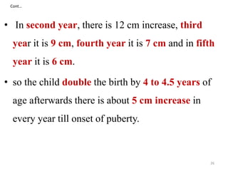 Cont… 
• In second year, there is 12 cm increase, third 
year it is 9 cm, fourth year it is 7 cm and in fifth 
year it is 6 cm. 
• so the child double the birth by 4 to 4.5 years of 
age afterwards there is about 5 cm increase in 
every year till onset of puberty. 
26 
 