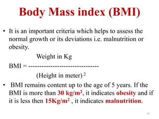 Body Mass index (BMI) 
• It is an important criteria which helps to assess the 
normal growth or its deviations i.e. malnutrition or 
obesity. 
Weight in Kg 
BMI = -------------------------------- 
(Height in meter) 2 
• BMI remains content up to the age of 5 years. If the 
BMI is more than 30 kg/m2, it indicates obesity and if 
it is less then 15Kg/m2 , it indicates malnutrition. 
29 
 