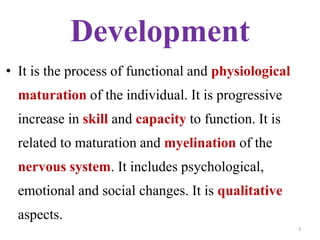 Development 
• It is the process of functional and physiological 
maturation of the individual. It is progressive 
increase in skill and capacity to function. It is 
related to maturation and myelination of the 
nervous system. It includes psychological, 
emotional and social changes. It is qualitative 
aspects. 
3 
 