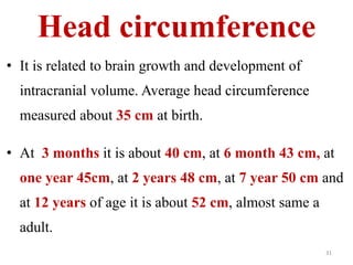 Head circumference 
• It is related to brain growth and development of 
intracranial volume. Average head circumference 
measured about 35 cm at birth. 
• At 3 months it is about 40 cm, at 6 month 43 cm, at 
one year 45cm, at 2 years 48 cm, at 7 year 50 cm and 
at 12 years of age it is about 52 cm, almost same a 
adult. 
31 
 