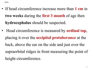 Cont… 
• If head circumference increase more than 1 cm in 
two weeks during the first 3 month of age then 
hydrocephalus should be suspected. 
• Head circumference is measured by ordinal tap, 
placing it over the occipital protuberance at the 
back, above the ear on the side and just over the 
supraorbital ridges in front measuring the point of 
height circumference. 
32 
 
