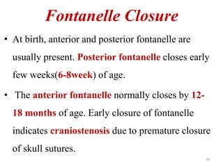 Fontanelle Closure 
• At birth, anterior and posterior fontanelle are 
usually present. Posterior fontanelle closes early 
few weeks(6-8week) of age. 
• The anterior fontanelle normally closes by 12- 
18 months of age. Early closure of fontanelle 
indicates craniostenosis due to premature closure 
of skull sutures. 
34 
 