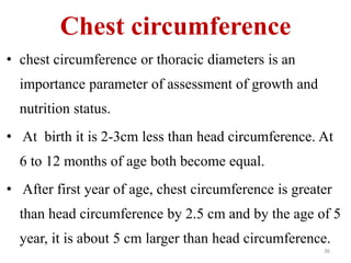 Chest circumference 
• chest circumference or thoracic diameters is an 
importance parameter of assessment of growth and 
nutrition status. 
• At birth it is 2-3cm less than head circumference. At 
6 to 12 months of age both become equal. 
• After first year of age, chest circumference is greater 
than head circumference by 2.5 cm and by the age of 5 
year, it is about 5 cm larger than head circumference. 
36 
 