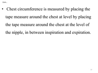 Cont… 
• Chest circumference is measured by placing the 
tape measure around the chest at level by placing 
the tape measure around the chest at the level of 
the nipple, in between inspiration and expiration. 
37 
 