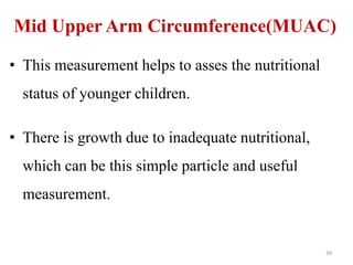 Mid Upper Arm Circumference(MUAC) 
• This measurement helps to asses the nutritional 
status of younger children. 
• There is growth due to inadequate nutritional, 
which can be this simple particle and useful 
measurement. 
39 
 
