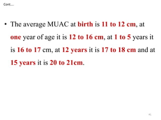 Cont…. 
• The average MUAC at birth is 11 to 12 cm, at 
one year of age it is 12 to 16 cm, at 1 to 5 years it 
is 16 to 17 cm, at 12 years it is 17 to 18 cm and at 
15 years it is 20 to 21cm. 
41 
 
