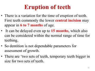 Eruption of teeth 
• There is a variation for the time of eruption of teeth. 
First teeth commonly the lower central incision may 
appear in 6 to 7 months of age. 
• It can be delayed even up to 15 months, which also 
can be considered within the normal range of time for 
teething. 
• So dentition is not dependable parameters for 
assessment of growth. 
• There are ‘two sets of teeth, temporary teeth bigger in 
size for two sets of teeth. 
42 
 