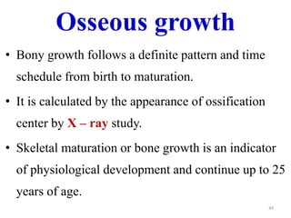 Osseous growth 
• Bony growth follows a definite pattern and time 
schedule from birth to maturation. 
• It is calculated by the appearance of ossification 
center by X – ray study. 
• Skeletal maturation or bone growth is an indicator 
of physiological development and continue up to 25 
years of age. 
44 
 