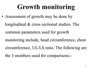 Growth monitoring 
• Assessment of growth may be done by 
longitudinal & cross sectional studies. The 
common parameters used for growth 
monitoring include, head circumference, chest 
circumference, UL/LS ratio. The following are 
the 3 members used for comparisons:- 
45 
 