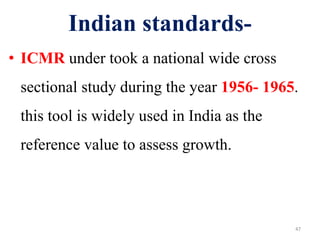 Indian standards- 
• ICMR under took a national wide cross 
sectional study during the year 1956- 1965. 
this tool is widely used in India as the 
reference value to assess growth. 
47 
 