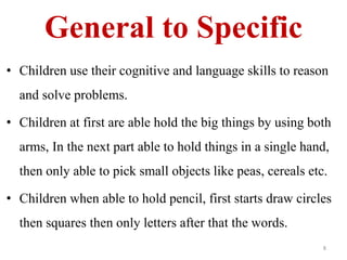 General to Specific 
• Children use their cognitive and language skills to reason 
and solve problems. 
• Children at first are able hold the big things by using both 
arms, In the next part able to hold things in a single hand, 
then only able to pick small objects like peas, cereals etc. 
• Children when able to hold pencil, first starts draw circles 
then squares then only letters after that the words. 
8 
 
