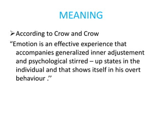MEANING
According to Crow and Crow
“Emotion is an effective experience that
accompanies generalized inner adjustement
and psychological stirred – up states in the
individual and that shows itself in his overt
behaviour .’’
 