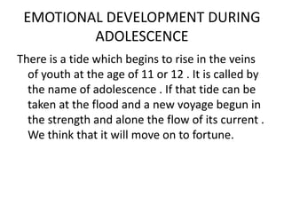 EMOTIONAL DEVELOPMENT DURING
ADOLESCENCE
There is a tide which begins to rise in the veins
of youth at the age of 11 or 12 . It is called by
the name of adolescence . If that tide can be
taken at the flood and a new voyage begun in
the strength and alone the flow of its current .
We think that it will move on to fortune.
 