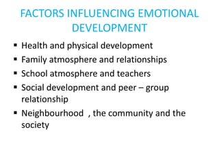 FACTORS INFLUENCING EMOTIONAL
DEVELOPMENT
 Health and physical development
 Family atmosphere and relationships
 School atmosphere and teachers
 Social development and peer – group
relationship
 Neighbourhood , the community and the
society
 