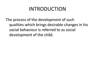 INTRODUCTION
The process of the development of such
qualities which brings desirable changes in his
social behaviour is referred to as social
development of the child.
 