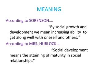 MEANING
According to SORENSON….
“By social growth and
development we mean increasing ability to
get along well with oneself and others.’’
According to MRS. HURLOCK…..
“Social development
means the attaining of maturity in social
relationships.”
 