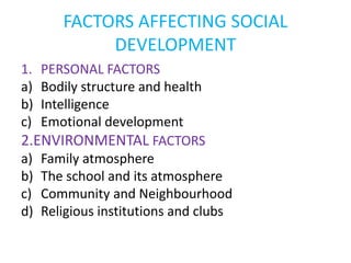 FACTORS AFFECTING SOCIAL
DEVELOPMENT
1. PERSONAL FACTORS
a) Bodily structure and health
b) Intelligence
c) Emotional development
2.ENVIRONMENTAL FACTORS
a) Family atmosphere
b) The school and its atmosphere
c) Community and Neighbourhood
d) Religious institutions and clubs
 