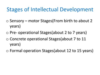 Stages of Intellectual Development
o Sensory – motor Stages(From birth to about 2
years)
o Pre- operational Stages(about 2 to 7 years)
o Concrete operational Stages(about 7 to 11
years)
o Formal operation Stages(about 12 to 15 years)
 