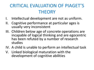 CRITICAL EVALUATION OF PIAGET’S
THEORY
I. Intellectual development are not as uniform.
II. Cognitive performance at particular ages is
usually very inconsistent
III. Children below age of concrete operations are
incapable of logical thinking and are egocentric
has been refuted by a number of research
studies
IV. A child is unable to perform an intellectual task
V. Linked biological maturation with the
development of cognitive abilities
 