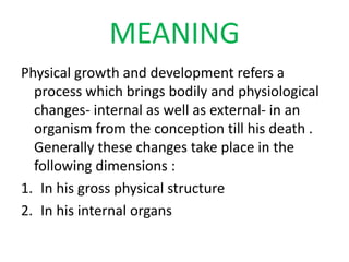 MEANING
Physical growth and development refers a
process which brings bodily and physiological
changes- internal as well as external- in an
organism from the conception till his death .
Generally these changes take place in the
following dimensions :
1. In his gross physical structure
2. In his internal organs
 