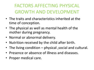 FACTORS AFFECTING PHYSICAL
GROWTH AND DEVELOPMENT
• The traits and characteristics inherited at the
time of conception.
• The physical as well as mental health of the
mother during pregnancy.
• Normal or abnormal delivery.
• Nutrition received by the child after birth.
• The living condition – physical ,social and cultural.
• Presence or absence of illness and diseases.
• Proper medical care.
 